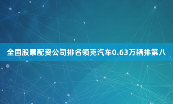 全国股票配资公司排名领克汽车0.63万辆排第八