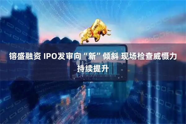 镕盛融资 IPO发审向“新”倾斜 现场检查威慑力持续提升