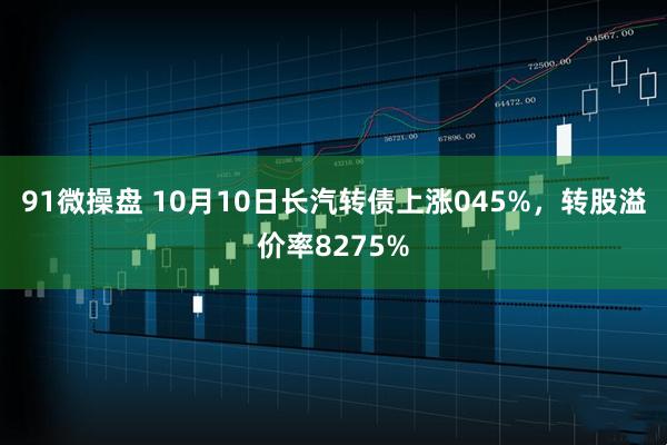 91微操盘 10月10日长汽转债上涨045%，转股溢价率8275%