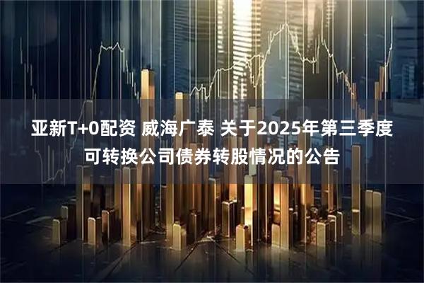 亚新T+0配资 威海广泰 关于2025年第三季度可转换公司债券转股情况的公告