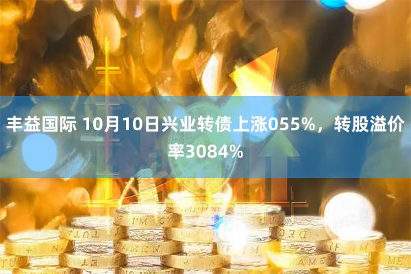 丰益国际 10月10日兴业转债上涨055%，转股溢价率3084%