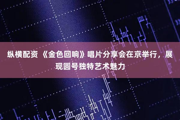 纵横配资 《金色回响》唱片分享会在京举行，展现圆号独特艺术魅力