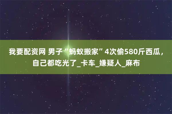 我要配资网 男子“蚂蚁搬家”4次偷580斤西瓜，自己都吃光了_卡车_嫌疑人_麻布