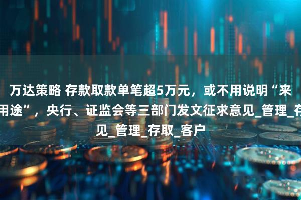 万达策略 存款取款单笔超5万元，或不用说明“来源”和“用途”，央行、证监会等三部门发文征求意见_管理_存取_客户
