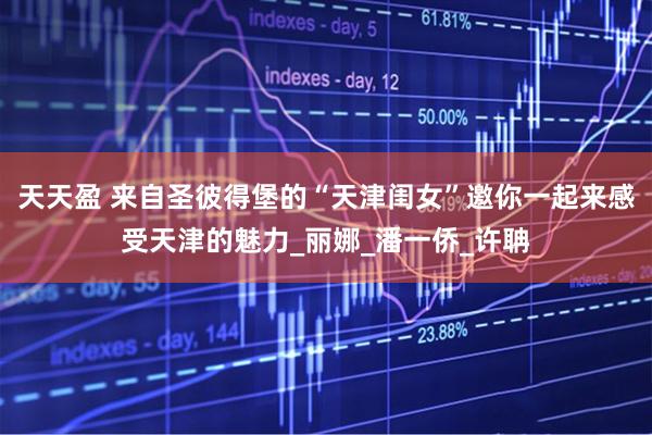 天天盈 来自圣彼得堡的“天津闺女”邀你一起来感受天津的魅力_丽娜_潘一侨_许聃