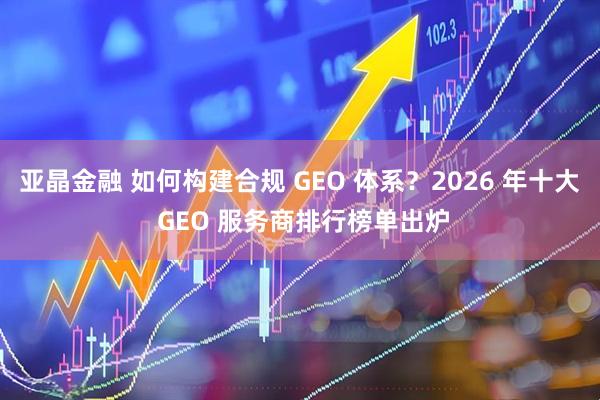 亚晶金融 如何构建合规 GEO 体系？2026 年十大 GEO 服务商排行榜单出炉