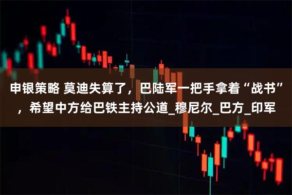 申银策略 莫迪失算了，巴陆军一把手拿着“战书”，希望中方给巴铁主持公道_穆尼尔_巴方_印军