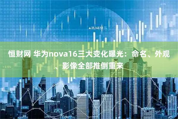 恒财网 华为nova16三大变化曝光：命名、外观、影像全部推倒重来