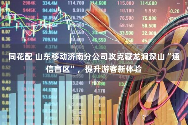 同花配 山东移动济南分公司攻克藏龙涧深山“通信盲区”，提升游客新体验