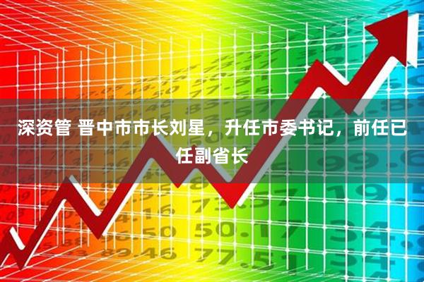 深资管 晋中市市长刘星，升任市委书记，前任已任副省长