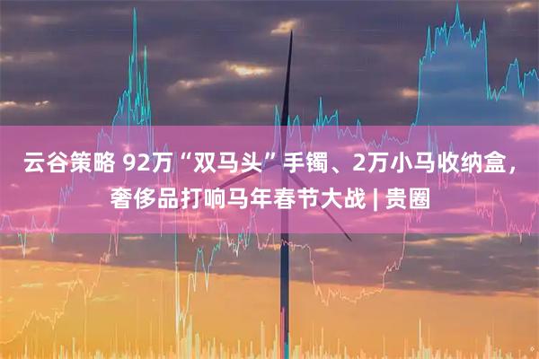 云谷策略 92万“双马头”手镯、2万小马收纳盒，奢侈品打响马年春节大战 | 贵圈