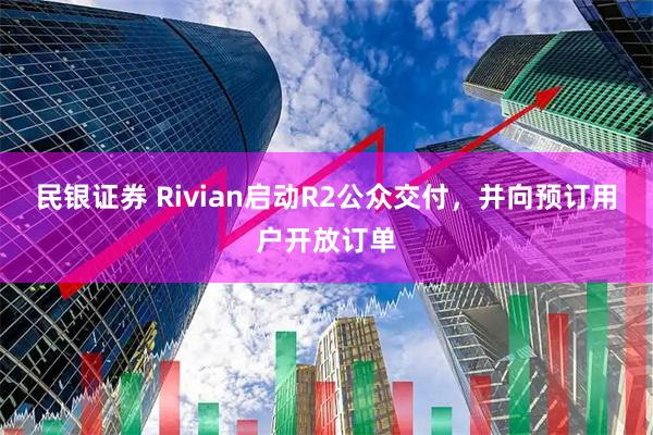 民银证券 Rivian启动R2公众交付，并向预订用户开放订单