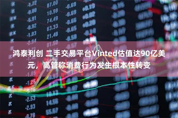 鸿泰利创 二手交易平台Vinted估值达90亿美元，高管称消费行为发生根本性转变