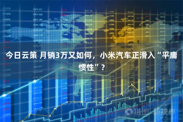 今日云策 月销3万又如何,小米汽车正滑入“平庸惯性”?
