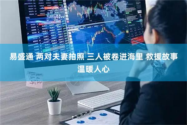 易盛通 两对夫妻拍照 三人被卷进海里 救援故事温暖人心