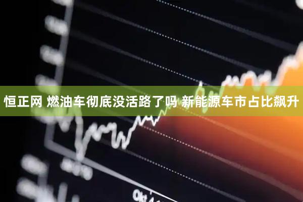 恒正网 燃油车彻底没活路了吗 新能源车市占比飙升