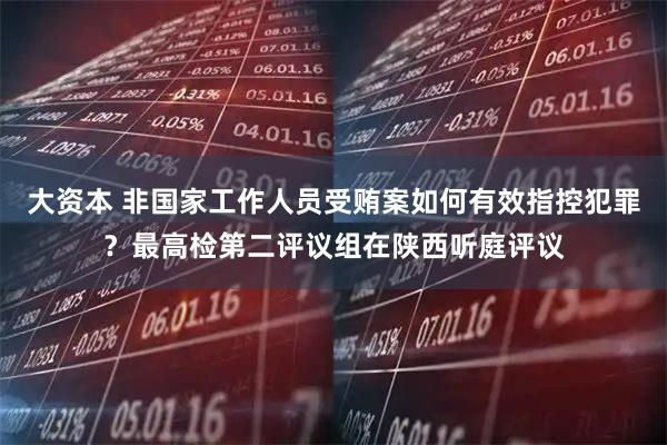大资本 非国家工作人员受贿案如何有效指控犯罪?最高检第二评议组在陕西听庭评议