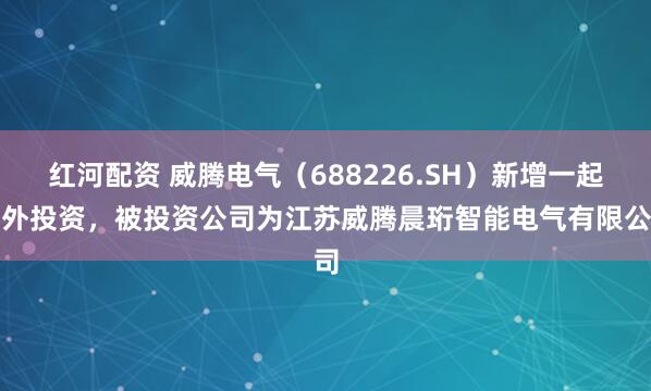 红河配资 威腾电气(688226.SH)新增一起对外投资,被投资公司为江苏威腾晨珩智能电气有限公司